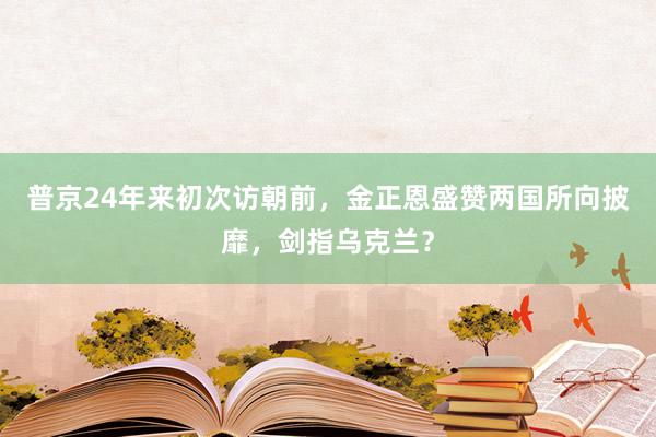 普京24年来初次访朝前，金正恩盛赞两国所向披靡，剑指乌克兰？